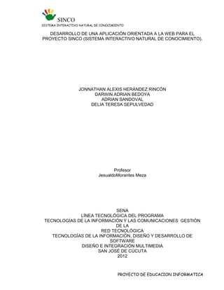 SINCO
SISTEMA INTERACTIVO NATURAL DE CONOCIMIENTO

   DESARROLLO DE UNA APLICACIÓN ORIENTADA A LA WEB PARA EL
PROYECTO SINCO (SISTEMA INTERACTIVO NATURAL DE CONOCIMIENTO).




                   JONNATHAN ALEXIS HERÁNDEZ RINCÓN
                        DARWIN ADRIAN BEDOYA
                           ADRIAN SANDOVAL
                       DELIA TERESA SEPULVEDAD




                                    Profesor
                             JesualdoMorantes Meza




                             SENA
              LÍNEA TECNOLÓGICA DEL PROGRAMA
 TECNOLOGÍAS DE LA INFORMACIÓN Y LAS COMUNICACIONES GESTIÓN
                             DE LA
                       RED TECNOLÓGICA
    TECNOLOGÍAS DE LA INFORMACIÓN, DISEÑO Y DESARROLLO DE
                           SOFTWARE
              DISEÑO E INTEGRACIÓN MULTIMEDIA
                      SAN JOSÉ DE CÚCUTA
                             2012



                                       PROYECTO DE EDUCACION INFORMATICA
 