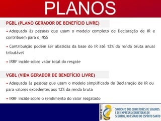 PGBL (PLANO GERADOR DE BENEFÍCIO LIVRE)
• Adequado às pessoas que usam o modelo completo de Declaração de IR e
contribuem para o INSS
• Contribuição podem ser abatidas da base do IR até 12% da renda bruta anual
tributável
• IRRF incide sobre valor total do resgate
VGBL (VIDA GERADOR DE BENEFÍCIO LIVRE)
• Adequado às pessoas que usam o modelo simplificado de Declaração de IR ou
para valores excedentes aos 12% da renda bruta
• IRRF incide sobre o rendimento do valor resgatado
PLANOS
 