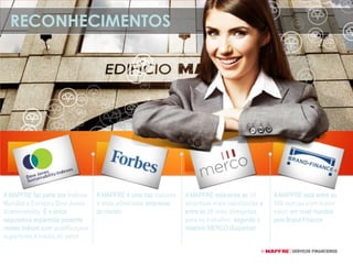 RECONHECIMENTOS
A MAPFRE é uma das maiores
e mais admiradas empresas
do mundo
A MAPFRE está entre as 10
empresas mais valorizadas e
entre as 20 mais desejadas
para se trabalhar, segundo o
relatório MERCO (Espanha)
A MAPFRE está entre as
500 marcas com maior
valor, em nível mundial,
pela Brand Finance
A MAPFRE faz parte dos Índices
Mundial e Europeu Dow Jones
Sustainability. É a única
seguradora espanhola presente
nestes índices com qualificações
superiores à media do setor
 