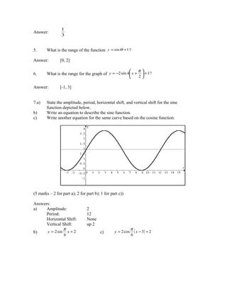 1
Answer:
                 3


5.      What is the range of the function y = sin θ +1 ?

Answer:         [0, 2]

                                                                 π
6.      What is the range for the graph of y = −2 sin 4 x +        + 1?
                                                                 2

Answer:         [-1, 3]


7.a)    State the amplitude, period, horizontal shift, and vertical shift for the sine
        function depicted below.
b)      Write an equation to describe the sine function.
c)      Write another equation for the same curve based on the cosine function.




(5 marks – 2 for part a); 2 for part b); 1 for part c))

Answers:
a)    Amplitude:                2
      Period:                   12
      Horizontal Shift:         None
      Vertical Shift:           up 2
               π                                             π
b)    y = 2 sin x + 2                   c)       y = 2 cos     ( x − 3) + 2
                  6                                          6
 