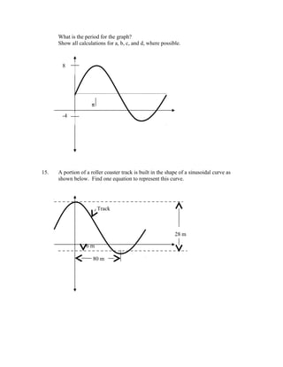 What is the period for the graph?
      Show all calculations for a, b, c, and d, where possible.



       8




                     π
       -4




15.   A portion of a roller coaster track is built in the shape of a sinusoidal curve as
      shown below. Find one equation to represent this curve.




                         Track



                                                             28 m

                   6m

                      80 m
 