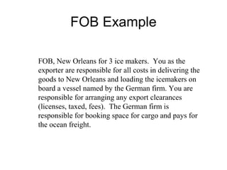 FOB Example
FOB, New Orleans for 3 ice makers. You as the
exporter are responsible for all costs in delivering the
goods to New Orleans and loading the icemakers on
board a vessel named by the German firm. You are
responsible for arranging any export clearances
(licenses, taxed, fees). The German firm is
responsible for booking space for cargo and pays for
the ocean freight.
 