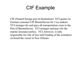 CIF Example
CIF (Named foreign port of destination) YCI quotes its
German customer CIF Bremerhaven for 3 ice makers.
YCI arranges for and pays all transportation costs to the
Port of Bremerhaven. YCI arranges and pays for the
marine insurance policy. YCI, however, is only
responsible for risk of loss until loading of the icemakers
on board the vessel in New Orleans.
 