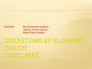 Alumnos: MurielDolorier Orellana 		Jessica Torres Espinal 		Mario Pérez Quispe Sincretismo en el Corpus ChristiCuzco Perú 