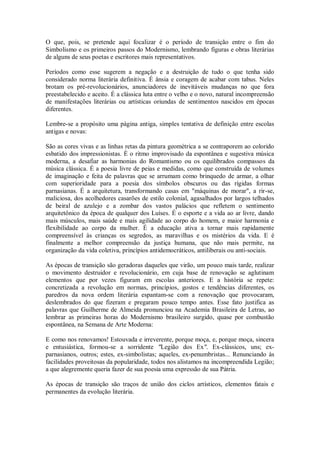 O que, pois, se pretende aqui focalizar é o período de transição entre o fim do
Simbolismo e os primeiros passos do Modernismo, lembrando figuras e obras literárias
de alguns de seus poetas e escritores mais representativos.
Períodos como esse sugerem a negação e a destruição de tudo o que tenha sido
considerado norma literária definitiva. É ânsia e coragem de acabar com tabus. Neles
brotam os pré-revolucionários, anunciadores de inevitáveis mudanças no que fora
preestabelecido e aceito. É a clássica luta entre o velho e o novo, natural incompreensão
de manifestações literárias ou artísticas oriundas de sentimentos nascidos em épocas
diferentes.
Lembre-se a propósito uma página antiga, simples tentativa de definição entre escolas
antigas e novas:
São as cores vivas e as linhas retas da pintura geométrica a se contraporem ao colorido
esbatido dos impressionistas. É o ritmo improvisado da espontânea e sugestiva música
moderna, a desafiar as harmonias do Romantismo ou os equilibrados compassos da
música clássica. É a poesia livre de peias e medidas, como que construída de volumes
de imaginação e feita de palavras que se arrumam como brinquedo de armar, a olhar
com superioridade para a poesia dos símbolos obscuros ou das rígidas formas
parnasianas. É a arquitetura, transformando casas em "máquinas de morar", a rir-se,
maliciosa, dos acolhedores casarões de estilo colonial, agasalhados por largos telhados
de beiral de azulejo e a zombar dos vastos palácios que refletem o sentimento
arquitetônico da época de qualquer dos Luíses. É o esporte e a vida ao ar livre, dando
mais músculos, mais saúde e mais agilidade ao corpo do homem, e maior harmonia e
flexibilidade ao corpo da mulher. É a educação ativa a tornar mais rapidamente
compreensível às crianças os segredos, as maravilhas e os mistérios da vida. E é
finalmente a melhor compreensão da justiça humana, que não mais permite, na
organização da vida coletiva, princípios antidemocráticos, antiliberais ou anti-sociais.
As épocas de transição são geradoras daqueles que virão, um pouco mais tarde, realizar
o movimento destruidor e revolucionário, em cuja base de renovação se aglutinam
elementos que por vezes figuram em escolas anteriores. E a história se repete:
concretizada a revolução em normas, princípios, gostos e tendências diferentes, os
paredros da nova ordem literária espantam-se com a renovação que provocaram,
deslembrados do que fizeram e pregaram pouco tempo antes. Esse fato justifica as
palavras que Guilherme de Almeida pronunciou na Academia Brasileira de Letras, ao
lembrar as primeiras horas do Modernismo brasileiro surgido, quase por combustão
espontânea, na Semana de Arte Moderna:
E como nos renovamos! Estouvada e irreverente, porque moça, e, porque moça, sincera
e entusiástica, formou-se a sorridente "Legião dos Ex". Ex-clássicos, uns; exparnasianos, outros; estes, ex-simbolistas; aqueles, ex-penumbristas... Renunciando às
facilidades proveitosas da popularidade, todos nos alistamos na incompreendida Legião;
a que alegremente queria fazer de sua poesia uma expressão de sua Pátria.
As épocas de transição são traços de união dos ciclos artísticos, elementos fatais e
permanentes da evolução literária.

 