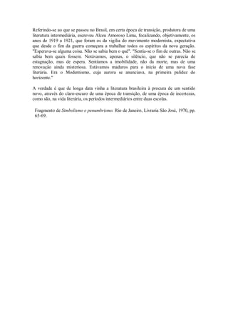 Referindo-se ao que se passou no Brasil, em certa época de transição, produtora de uma
literatura intermediária, escreveu Alceu Amoroso Lima, focalizando, objetivamente, os
anos de 1919 a 1921, que foram os da vigília do movimento modernista, expectativa
que desde o fim da guerra começara a trabalhar todos os espíritos da nova geração.
"Esperava-se alguma coisa. Não se sabia bem o quê". "Sentia-se o fim de outras. Não se
sabia bem quais fossem. Notávamos, apenas, o silêncio, que não se parecia de
estagnação, mas de espera. Sentíamos a imobilidade, não da morte, mas de uma
renovação ainda misteriosa. Estávamos maduros para o início de uma nova fase
literária. Era o Modernismo, cuja aurora se anunciava, na primeira palidez do
horizonte."
A verdade é que de longa data vinha a literatura brasileira à procura de um sentido
novo, através do claro-escuro de uma época de transição, de uma época de incertezas,
como são, na vida literária, os períodos intermediários entre duas escolas.
Fragmento de Simbolismo e penumbrismo. Rio de Janeiro, Livraria São José, 1970, pp.
65-69.

 