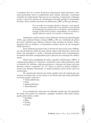 81
Evidência, Araxá, v. 13, n. 13, p. 71-85, 2017
o estudante deve ser o centro do processo educacional, sendo necessário a inte-
ração permanente entre os componentes desse sistema, buscando a construção
constante do conhecimento. Para que isso se concretize, é importante a utilização
correta e eficaz dos sistemas de comunicação, buscando atender às necessidades
do aluno. Nesse sentido recorremos aos Referencias (2007, p 09) que afirmam,
O uso inovador da tecnologia aplicado à educação, e mais especifi-
camente, à educação a distância deve estar apoiado em uma filosofia
de aprendizagem que proporcione aos estudantes a oportunidade de
interagir, de desenvolver projetos compartilhados, de reconhecer e
respeitar diferentes culturas e de construir o conhecimento.
Atualmente na EaD, existem vários Ambientes Virtuais de Aprendizagem
(AVA), que conforme Puerta e Amaral (2008, p. 05) são, “ambientes de autoria
de cursos à distância que utilizam a Internet como interface do usuário. Toda a
interação entre os usuários e as ferramentas acontece através de um navegador
WEB (browser)”.
Esses ambientes possuem todas as divisões de uma escola como: bibliote-
cas, sala de discussão, diário de notas, dentre outros, onde buscamos, através dos
fóruns, das mensagens e e-mails, a interação permanente entre os participantes,
levantando discussões enriquecedores para o processo de construção do conheci-
mento.
Dentro dessa modalidade de ensino, segundo os Referenciais (2007), as
comunicações podem ser “síncronas e assíncronas como videoconferências, chats
na Internet, fax, telefones, rádio para promover a interação em tempo real entre
docentes, tutores e estudantes” (p. 11). Assim, os alunos se sentem acolhidos e
mesmo que distantes fisicamente, se sentem próximos através desses meios de
comunicação.
Na comunicação síncrona são usados aqueles meios de comunicação que
ocorrem em tempo real, ou seja, marca-se um horário para que todos participem
ao mesmo tempo, sendo eles:
•	Videoconferências;
•	Chat;
•	Audioconferência;
•	Teleconferência.
Já na comunicação assíncrona são utilizados aqueles que não dependem
do tempo real, podem ser realizadas a qualquer momento, tanto pelos alunos,
quanto pelos tutores, sendo:
•	Portfólio;
•	Blog;
•	Fórum;
•	E-mail.
 