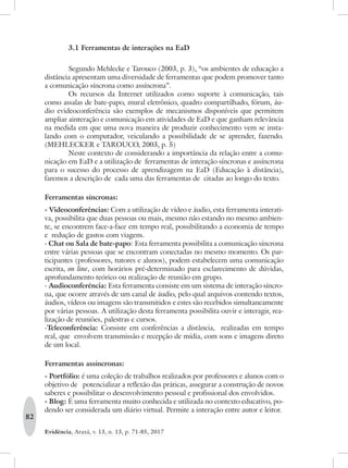 82
Evidência, Araxá, v. 13, n. 13, p. 71-85, 2017
3.1 Ferramentas de interações na EaD
Segundo Mehlecke e Tarouco (2003, p. 3), “os ambientes de educação a
distância apresentam uma diversidade de ferramentas que podem promover tanto
a comunicação síncrona como assíncrona”.
Os recursos da Internet utilizados como suporte à comunicação, tais
como assalas de bate-papo, mural eletrônico, quadro compartilhado, fórum, áu-
dio evideoconferência são exemplos de mecanismos disponíveis que permitem
ampliar ainteração e comunicação em atividades de EaD e que ganham relevância
na medida em que uma nova maneira de produzir conhecimento vem se insta-
lando com o computador, veiculando a possibilidade de se aprender, fazendo.
(MEHLECKER e TAROUCO, 2003, p. 5)
Neste contexto de considerando a importância da relação entre a comu-
nicação em EaD e a utilização de ferramentas de interação síncronas e assíncrona
para o sucesso do processo de aprendizagem na EaD (Educação à distância),
faremos a descrição de cada uma das ferramentas de citadas ao longo do texto.
Ferramentas síncronas:
- Videoconferências: Com a utilização de vídeo e áudio, esta ferramenta interati-
va, possibilita que duas pessoas ou mais, mesmo não estando no mesmo ambien-
te, se encontrem face-a-face em tempo real, possibilitando a economia de tempo
e redução de gastos com viagens.
- Chat ou Sala de bate-papo: Esta ferramenta possibilita a comunicação síncrona
entre várias pessoas que se encontram conectadas no mesmo momento. Os par-
ticipantes (professores, tutores e alunos), podem estabelecem uma comunicação
escrita, on line, com horários pré-determinado para esclarecimento de dúvidas,
aprofundamento teórico ou realização de reunião em grupo.
- Audioconferência: Esta ferramenta consiste em um sistema de interação síncro-
na, que ocorre através de um canal de áudio, pelo qual arquivos contendo textos,
áudios, vídeos ou imagens são transmitidos e estes são recebidos simultaneamente
por várias pessoas. A utilização desta ferramenta possibilita ouvir e interagir, rea-
lização de reuniões, palestras e cursos.
-Teleconferência: Consiste em conferências a distância, realizadas em tempo
real, que envolvem transmissão e recepção de mídia, com sons e imagens direto
de um local.
Ferramentas assíncronas:
- Portfólio: é uma coleção de trabalhos realizados por professores e alunos com o
objetivo de potencializar a reflexão das práticas, assegurar a construção de novos
saberes e possibilitar o desenvolvimento pessoal e profissional dos envolvidos.
- Blog: É uma ferramenta muito conhecida e utilizada no contexto educativo, po-
dendo ser considerada um diário virtual. Permite a interação entre autor e leitor.
 