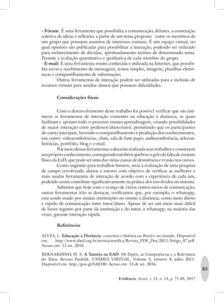 83
Evidência, Araxá, v. 13, n. 13, p. 71-85, 2017
- Fórum: É uma ferramenta que possibilita a comunicação, debates, a construção
coletiva de ideias e reflexões a partir de um tema proposto entre os membros de
um grupo que possuem assuntos de interesses comuns. É um espaço virtual, no
qual opiniões são publicadas para possibilitar a interação, podendo ser utilizado
para esclarecimento de dúvidas, aprofundamento teórico de determinado tema.
Permite a avaliação quantitativa e qualitativa de cada membro do grupo.
- E-mail: É uma ferramenta muito conhecida e utilizada na Internet, que possibi-
lita envio e recebimento de mensagens, textos simples, imagens, planilhas eletrô-
nicas e compartilhamento de informações.
Outras ferramentas de interação podem ser utilizadas para a inclusão de
recursos virtuais para auxiliar alunos que possuem dificuldades.
Considerações finais
Com o desenvolvimento desse trabalho foi possível verificar que são inú-
meras as ferramentas de interação existentes na educação à distância, as quais
facilitam e apoiam todo o processo ensino-aprendizagem, criando possibilidades
de maior interação entre professor/aluno/tutor, permitindo que os participantes
do curso interajam, havendo o compartilhamento e produção dos conhecimentos,
tais como: videoconferências, chats, sala de bate-papo, audioconferência, telecon-
ferências, portfólio, blog e e-mail.
Pormeiodessasferramentasodiscenterealizadaseustrabalhoseconstroem
seu próprio conhecimento, conseguindo também quebrar o gelo da falta de contato
físico da EaD, que pode ser uma das várias causas de desistência e evasão nos cursos.
Como sugestão para trabalhos futuros, seria a realização de uma pesquisa
de campo envolvendo alunos e tutores com objetivo de verificar as melhores e
mais usadas ferramentas de interação de acordo com a experiência de cada um,
podendo assim contribuir significativamente na prática dos envolvidos no sistema.
Sabemos que hoje com o avanço de vários outros meios de comunicação,
outras ferramentas irão se destacar, verificamos que, por exemplo, o whatsapp,
está sendo usado por muitas instituições no ensino a distância, como meio direto
e rápido de comunicação entre tutor/aluno. Apesar de ser um meio mais difícil
de haver registro por parte da instituição e do tutor, o whatsapp, na maioria das
vezes, garante interação rápida.
Referências
ALVES, L. Educação a Distância: conceitos e história no Brasil e no mundo. Disponível
em: http://www.abed.org.br/revistacientifica/Revista_PDF_Doc/2011/Artigo_07.pdf.
Acesso em: 12 set. 2016.
BERNARDINO, H. S. A Tutoria na EAD: Os Papéis, as Competências e a Relevância
do Tutor. Revista Paidéi@, UNIMES VIRTUAL, Volume 2, número 4, julho 2011.
Disponível em: http://goo.gl/fy6ED0. Acesso em: 13 de set. 2016.
 