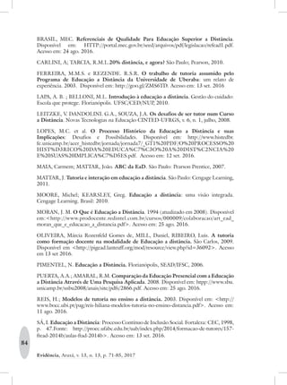 84
Evidência, Araxá, v. 13, n. 13, p. 71-85, 2017
BRASIL, MEC. Referenciais de Qualidade Para Educação Superior a Distância.
Disponível em: HTTP://portal.mec.gov.br/seed/arquivos/pdf/legislacao/refead1.pdf.
Acesso em: 24 ago. 2016.
CARLINI, A; TARCIA, R.M.L.20% distância, e agora? São Paulo; Pearson, 2010.
FERREIRA, M.M.S. e REZENDE. R.S.R. O trabalho de tutoria assumido pelo
Programa de Educação a Distância da Universidade de Uberaba: um relato de
experiência. 2003.  Disponível em: http://goo.gl/ZMS6TD. Acesso em: 13 set. 2016
LAPA, A. B. ; BELLONI, M.L. Introdução à educação a distância. Gestão do cuidado:
Escola que protege. Florianópolis. UFSC/CED/NUP, 2010.
LEITZKE, V. DANDOLINI. G.A., SOUZA, J.A. Os desafios de ser tutor num Curso
a Distância. Novas Tecnologias na Educação CINTED-UFRGS, v. 6, n. 1, julho, 2008.
LOPES, M.C. et al. O Processo Histórico da Educação a Distância e suas
Implicações: Desafios e Possibilidades. Disponível em: http://www.histedbr.
fe.unicamp.br/acer_histedbr/jornada/jornada7/_GT1%20PDF/O%20PROCESSO%20
HIST%D3RICO%20DA%20EDUCA%C7%C3O%20A%20DIST%C2NCIA%20
E%20SUAS%20IMPLICA%C7%D5ES.pdf. Acesso em: 12 set. 2016.
MAIA, Carmem; MATTAR, João. ABC da EaD. São Paulo: Pearson Prentice, 2007.
MATTAR, J. Tutoria e interação em educação a distância. São Paulo: Cengage Learning,
2011.
MOORE, Michel; KEARSLEY, Greg. Educação a distância: uma visão integrada.
Cengage Learning. Brasil: 2010.
MORAN, J. M. O Que é Educação a Distância. 1994 (atualizado em 2008). Disponível
em:<http://www.prodocente.redintel.com.br/cursos/000009/colaboracao/art_ead_
moran_que_e_educacao_a_distancia.pdf>. Acesso em: 25 ago. 2016.
OLIVEIRA, Márcia Rozenfeld Gomes de, MILL, Daniel, RIBEIRO, Luis. A tutoria
como formação docente na modalidade de Educação a distância. São Carlos, 2009.
Disponível em <http://pigead.lanteuff.org/mod/resource/view.php?id=36092>. Acesso
em 13 set 2016.
PIMENTEL, N. Educação a Distância. Florianópolis, SEAD/IFSC, 2006.
PUERTA, A.A.; AMARAL, R.M. Comparação da Educação Presencial com a Educação
a Distância Através de Uma Pesquisa Aplicada. 2008. Disponível em: htpp://www.sbu.
unicamp.br/snbu2008/anais/site/pdfs/2866.pdf. Acesso em: 25 ago. 2016.
REIS, H.; Modelos de tutoria no ensino a distância. 2003. Disponível em: <http://
www.bocc.ubi.pt/pag/reis-hiliana-modelos-tutoria-no-ensino-distancia.pdf>. Acesso em:
11 ago. 2016.
SÁ, I. Educação a Distância: Processo Contínuo de Inclusão Social. Fortaleza: CEC, 1998,
p. 47.Fonte: http://proec.ufabc.edu.br/uab/index.php/2014/formacao-de-tutores/157-
ftead-2014b/aulas-ftad-2014b>. Acesso em: 13 set. 2016.
 