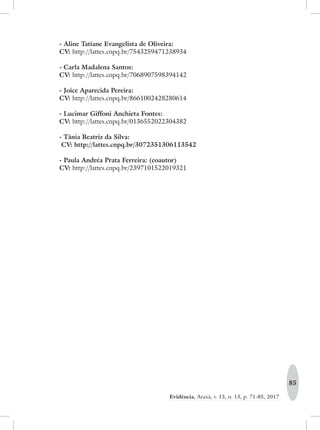 85
Evidência, Araxá, v. 13, n. 13, p. 71-85, 2017
- Aline Tatiane Evangelista de Oliveira:
CV: http://lattes.cnpq.br/7543259471238934
- Carla Madalena Santos:
CV: http://lattes.cnpq.br/7068907598394142
- Joice Aparecida Pereira:
CV: http://lattes.cnpq.br/8661002428280614
- Lucimar Giffoni Anchieta Fontes:
CV: http://lattes.cnpq.br/0136552022304382
- Tânia Beatriz da Silva:
CV: http://lattes.cnpq.br/3072351306113542
- Paula Andréa Prata Ferreira: (coautor)
CV: http://lattes.cnpq.br/2397101522019321
 