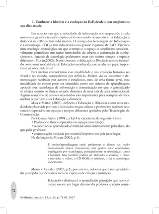72
Evidência, Araxá, v. 13, n. 13, p. 71-85, 2017
	1. Conhecer a história e a evolução da EaD desde o seu surgimento
aos dias atuais.
Em tempos em que a velocidade da informação nos surpreende a cada
momento, grandes transformações estão ocorrendo no mundo e na Educação a
distância os reflexos têm sido muitos. O avanço das tecnologias de Informação
e Comunicação (TICs) tem sido decisivo na grande expansão da EaD. Vivemos
uma revolução tecnológica em que o tempo e o espaço se ampliaram considera-
velmente permitindo um maior intercâmbio de saberes e construção de conhe-
cimentos. Através da tecnologia poderemos estar em muitos tempos e espaços
diferentes (Moran,2002). Neste contexto a Educação a Distância tem se instituí-
do como uma modalidade de Educação reconhecida, exercendo um papel impor-
tante na sociedade atual.
Para melhor entendermos essa modalidade e sua evolução histórica no
Brasil e no mundo, começaremos por defini-la. Muitos são os conceitos e de-
nominações recebidas por autores e estudiosos, mas, de uma forma geral, essa
modalidade de ensino pode ser entendida como um sistema de aprendizagem
apoiado por tecnologias de informação e comunicação em que o aprendizado
se efetiva mesmo os alunos estando distantes de uma sala de aula convencional.
Alguns conceitos de autores renomados são importantes para compreendermos
melhor o que vem a ser Educação a distância:
Maia e Mattar (2007), definem a Educação a Distância como uma mo-
dalidade planejada por uma Instituição em que alunos e professores realizam seus
estudos separados em espaços e tempos diferentes apoiados pelas Tecnologias de
Comunicação.
Para García Aretio (1994), a EaD se caracteriza da seguinte forma:
•	Professor e alunos separados no espaço e/ou tempo;
•	o controle do aprendizado é realizado mais intensamente pelo aluno do
que pelo professor;
•	comunicação mediada por material impresso ou pela tecnologia.
Na definição de Moran (2002, p.1):
É ensino/aprendizagem onde professores e alunos não estão
normalmente juntos, fisicamente, mas podem estar conectados,
interligados por tecnologias, principalmente as telemáticas, como
a Internet. Mas também podem ser utilizados o correio, o rádio,
a televisão, o vídeo, o CD-ROM, o telefone, o fax e tecnologias
semelhantes.
Moore e Kearsley (2007, p.2), por sua vez, colocam que é um aprendiza-
do planejado que demanda técnicas especiais de criação e instrução.
Educação a distância é o aprendizado planejado que normal-
mente ocorre em lugar diverso do professor e como conse-
 