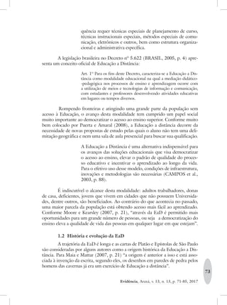73
Evidência, Araxá, v. 13, n. 13, p. 71-85, 2017
quência requer técnicas especiais de planejamento de curso,
técnicas instrucionais especiais, métodos especiais de comu-
nicação, eletrônicos e outros, bem como estrutura organiza-
cional e administrativa específica.
A legislação brasileira no Decreto nº 5.622 (BRASIL, 2005, p. 4) apre-
senta um conceito oficial de Educação a Distância:
Art. 1º Para os fins deste Decreto, caracteriza-se a Educação a Dis-
tância como modalidade educacional na qual a mediação didático-
-pedagógica nos processos de ensino e aprendizagem ocorre com
a utilização de meios e tecnologias de informação e comunicação,
com estudantes e professores desenvolvendo atividades educativas
em lugares ou tempos diversos.
	Rompendo fronteiras e atingindo uma grande parte da população sem
acesso à Educação, o avanço desta modalidade tem cumprido um papel social
muito importante ao democratizar o acesso ao ensino superior. Conforme muito
bem colocado por Puerta e Amaral (2008), a Educação a distância decorre da
necessidade de novas propostas de estudo pelas quais o aluno não tem uma deli-
mitação geográfica e nem uma sala de aula presencial para buscar sua qualificação.
A Educação a Distância é uma alternativa indispensável para
os avanços das soluções educacionais que visa democratizar
o acesso ao ensino, elevar o padrão de qualidade do proces-
so educativo e incentivar o aprendizado ao longo da vida.
Para o efetivo uso desse modelo, condições de infraestrutura,
inovações e metodologias são necessárias (CAMPOS et al.,
2003, p. 88).
É indiscutível o alcance desta modalidade: adultos trabalhadores, donas
de casa, deficientes, jovens que vivem em cidades que não possuem Universida-
des, dentre outros, são beneficiados. Ao contrário do que acontecia no passado,
uma maior parcela da população está obtendo acesso mais fácil ao aprendizado.
Conforme Moore e Kearsley (2007, p. 21), “através da EaD é permitido mais
oportunidades para um grande número de pessoas, ou seja a democratização do
ensino eleva a qualidade de vida das pessoas em qualquer lugar em que estejam”.
1.2 História e evolução da EaD
A trajetória da EaD é longa e as cartas de Platão e Epístolas de São Paulo
são consideradas por alguns autores como a origem histórica da Educação a Dis-
tância. Para Maia e Mattar (2007, p. 21) “a origem é anterior a isso e está asso-
ciada à invenção da escrita, segundo eles, os desenhos em paredes de pedra pelos
homens das cavernas já era um exercício de Educação a distância”.
 