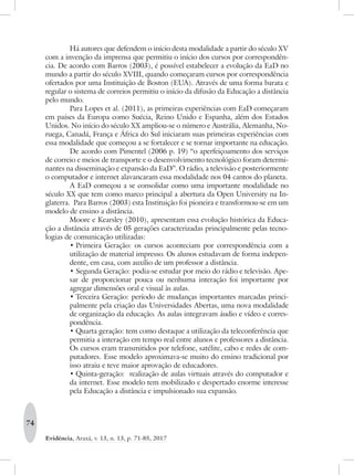 74
Evidência, Araxá, v. 13, n. 13, p. 71-85, 2017
Há autores que defendem o início desta modalidade a partir do século XV
com a invenção da imprensa que permitiu o início dos cursos por correspondên-
cia. De acordo com Barros (2003), é possível estabelecer a evolução da EaD no
mundo a partir do século XVIII, quando começaram cursos por correspondência
ofertados por uma Instituição de Boston (EUA). Através de uma forma barata e
regular o sistema de correios permitiu o início da difusão da Educação a distância
pelo mundo.
Para Lopes et al. (2011), as primeiras experiências com EaD começaram
em países da Europa como Suécia, Reino Unido e Espanha, além dos Estados
Unidos. No início do século XX ampliou-se o número e Austrália, Alemanha, No-
ruega, Canadá, França e África do Sul iniciaram suas primeiras experiências com
essa modalidade que começou a se fortalecer e se tornar importante na educação.
De acordo com Pimentel (2006 p. 19) “o aperfeiçoamento dos serviços
de correio e meios de transporte e o desenvolvimento tecnológico foram determi-
nantes na disseminação e expansão da EaD”. O rádio, a televisão e posteriormente
o computador e internet alavancaram essa modalidade nos 04 cantos do planeta.
A EaD começou a se consolidar como uma importante modalidade no
século XX que tem como marco principal a abertura da Open University na In-
glaterra. Para Barros (2003) esta Instituição foi pioneira e transformou-se em um
modelo de ensino a distância.
Moore e Kearsley (2010), apresentam essa evolução histórica da Educa-
ção a distância através de 05 gerações caracterizadas principalmente pelas tecno-
logias de comunicação utilizadas:
•	Primeira Geração: os cursos aconteciam por correspondência com a
utilização de material impresso. Os alunos estudavam de forma indepen-
dente, em casa, com auxílio de um professor a distância.
•	Segunda Geração: podia-se estudar por meio do rádio e televisão. Ape-
sar de proporcionar pouca ou nenhuma interação foi importante por
agregar dimensões oral e visual às aulas.
•	Terceira Geração: período de mudanças importantes marcadas princi-
palmente pela criação das Universidades Abertas, uma nova modalidade
de organização da educação. As aulas integravam áudio e vídeo e corres-
pondência.
•	Quarta geração: tem como destaque a utilização da teleconferência que
permitia a interação em tempo real entre alunos e professores a distância.
Os cursos eram transmitidos por telefone, satélite, cabo e redes de com-
putadores. Esse modelo aproximava-se muito do ensino tradicional por
isso atraiu e teve maior aprovação de educadores.
•	Quinta-geração: realização de aulas virtuais através do computador e
da internet. Esse modelo tem mobilizado e despertado enorme interesse
pela Educação a distância e impulsionado sua expansão.
 