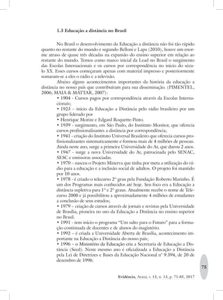75
Evidência, Araxá, v. 13, n. 13, p. 71-85, 2017
1.3 Educação a distância no Brasil
No Brasil o desenvolvimento da Educação a distância não foi tão rápido
quanto no restante do mundo e segundo Belloni e Lapa (2010), houve um enor-
me atraso de quase três décadas na expansão do ensino superior em relação ao
restante do mundo. Temos como marco inicial da Lead no Brasil o surgimento
das Escolas Internacionais e os cursos por correspondência no início do sécu-
lo XX. Esses cursos começaram apenas com material impresso e posteriormente
somaram-se a eles o rádio e a televisão.
Abaixo alguns acontecimentos importantes da história da educação a
distância no nosso país que contribuíram para sua disseminação. (PIMENTEL,
2006; MAIA & MATTAR, 2007):
•	1904 - Cursos pagos por correspondência através da Escolas Interna-
cionais;
•	1923 – início da Educação a Distância pelo rádio brasileiro por um
grupo liderado por
•	Henrique Morize e Edgard Roquette-Pinto.
•	1939 - surgimento, em São Paulo, do Instituto Monitor, que oferecia
cursos profissionalizantes a distância por correspondência;
•	1941 - criação do Instituto Universal Brasileiro que oferecia cursos pro-
fissionalizantes sistematicamente e formou mais de 4 milhões de pessoas.
Ainda neste ano, surge a primeira Universidade do Ar, que durou 2 anos.
•	1947 - surge a nova Universidade do Ar, patrocinada pelo SENAC,
SESC e emissoras associadas.
•	1970 – nasceu o Projeto Minerva que tinha por meta a utilização do rá-
dio para a educação e a inclusão social de adultos. O projeto foi mantido
por 10 anos.
•	1978 - é criado o telecurso 2º grau pela Fundação Roberto Marinho. É
um dos Programas mais conhecidos até hoje. Seu foco era a Educação a
distância supletiva para 1º e 2º graus. Atualmente recebe o nome de Tele-
curso 2000 e já possibilitou a aproximadamente 4 milhões de estudantes
a conclusão de seus estudos;
•	1979 – criação de cursos através de jornais e revistas pela Universidade
de Brasília, pioneira no uso da Educação a Distância no ensino superior
no Brasil.
•	1991 - tem início o programa “Um salto para o Futuro” para a forma-
ção continuada de docentes e de alunos do magistério.
•	1992 – é criada a Universidade Aberta de Brasília, acontecimento im-
portante na Educação a Distância do nosso país;
•	1996 – o Ministério da Educação cria a Secretaria de Educação a Dis-
tância (Seed). Neste mesmo ano é oficializada a Educação a Distância
pela Lei de Diretrizes e Bases da Educação Nacional n° 9.394, de 20 de
dezembro de 1996.
 