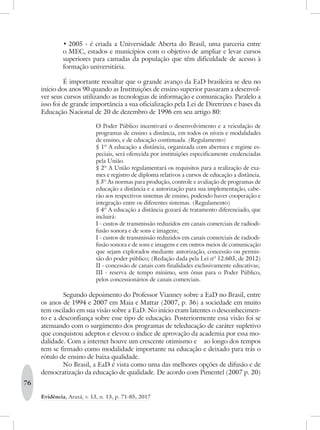 76
Evidência, Araxá, v. 13, n. 13, p. 71-85, 2017
•	2005 - é criada a Universidade Aberta do Brasil, uma parceria entre
o MEC, estados e municípios com o objetivo de ampliar e levar cursos
superiores para camadas da população que têm dificuldade de acesso à
formação universitária.
É importante ressaltar que o grande avanço da EaD brasileira se deu no
início dos anos 90 quando as Instituições de ensino superior passaram a desenvol-
ver seus cursos utilizando as tecnologias de informação e comunicação. Paralelo a
isso foi de grande importância a sua oficialização pela Lei de Diretrizes e bases da
Educação Nacional de 20 de dezembro de 1996 em seu artigo 80:
O Poder Público incentivará o desenvolvimento e a veiculação de
programas de ensino a distância, em todos os níveis e modalidades
de ensino, e de educação continuada. (Regulamento)
§ 1º A educação a distância, organizada com abertura e regime es-
peciais, será oferecida por instituições especificamente credenciadas
pela União.
§ 2º A União regulamentará os requisitos para a realização de exa-
mes e registro de diploma relativos a cursos de educação a distância.
§ 3º As normas para produção, controle e avaliação de programas de
educação a distância e a autorização para sua implementação, cabe-
rão aos respectivos sistemas de ensino, podendo haver cooperação e
integração entre os diferentes sistemas. (Regulamento)
§ 4º A educação a distância gozará de tratamento diferenciado, que
incluirá:
I - custos de transmissão reduzidos em canais comerciais de radiodi-
fusão sonora e de sons e imagens;
I - custos de transmissão reduzidos em canais comerciais de radiodi-
fusão sonora e de sons e imagens e em outros meios de comunicação
que sejam explorados mediante autorização, concessão ou permis-
são do poder público; (Redação dada pela Lei nº 12.603, de 2012)
II - concessão de canais com finalidades exclusivamente educativas;
III - reserva de tempo mínimo, sem ônus para o Poder Público,
pelos concessionários de canais comerciais.
Segundo depoimento do Professor Vianney sobre a EaD no Brasil, entre
os anos de 1994 e 2007 em Maia e Mattar (2007, p. 36) a sociedade em muito
tem oscilado em sua visão sobre a EaD. No início eram latentes o desconhecimen-
to e a desconfiança sobre esse tipo de educação. Posteriormente essa visão foi se
atenuando com o surgimento dos programas de teleducação de caráter supletivo
que conquistou adeptos e elevou o índice de aprovação da academia por essa mo-
dalidade. Com a internet houve um crescente otimismo e	 ao longo dos tempos
tem se firmado como modalidade importante na educação e deixado para trás o
rótulo de ensino de baixa qualidade.
No Brasil, a EaD é vista como uma das melhores opções de difusão e de
democratização da educação de qualidade. De acordo com Pimentel (2007 p. 20)
 