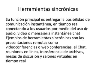 Herramientas sincrónicas
Su función principal es entregar la posibilidad de
comunicación instantánea, en tiempo real
conectando a los usuarios por medio del uso de
audio, video o mensajería instantánea chat
Ejemplos de herramientas sincrónicas son las
presentaciones remotas como
videoconferencias o web conferencias, el Chat,
reuniones en línea, transferencia de archivos,
mesas de discusión y salones virtuales en
tiempo real
 