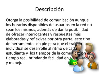 Descripción
Otorga la posibilidad de comunicación aunque
los horarios disponibles de usuarios en la red no
sean los mismos, además de dar la posibilidad
de ofrecer interrogantes y respuestas más
elaboradas y reflexivas por otra parte, este tipo
de herramientas da pie para que el trabajo
individual se desarrolle al ritmo de cada
estudiante y los tiempos de la comunicación en
tiempo real, brindando facilidad en su utilización
y manejo.
 