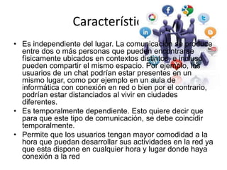 Características
• Es independiente del lugar. La comunicación se produce
entre dos o más personas que pueden encontrarse
físicamente ubicados en contextos distintos, e incluso
pueden compartir el mismo espacio. Por ejemplo, los
usuarios de un chat podrían estar presentes en un
mismo lugar, como por ejemplo en un aula de
informática con conexión en red o bien por el contrario,
podrían estar distanciados al vivir en ciudades
diferentes.
• Es temporalmente dependiente. Esto quiere decir que
para que este tipo de comunicación, se debe coincidir
temporalmente.
• Permite que los usuarios tengan mayor comodidad a la
hora que puedan desarrollar sus actividades en la red ya
que esta dispone en cualquier hora y lugar donde haya
conexión a la red
 