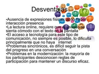 Desventajas
•Ausencia de expresiones físicas: al no haber
interacción presencia
•La lectura online, requiere que el usuario se
sienta cómodo con el texto en la pantalla
•El acceso a tecnología para este tipo de
comunicación, no siempre es posible, lo dificulta
principalmente que no haya internet
•Problemas sincrónicos, es difícil seguir la pista
del progreso en una conversación
•Problemas en la modernización: la mayoría de
los participantes desconocen reglas de
participación para mantener un discurso eficaz.
 