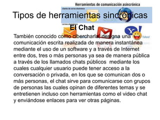 Tipos de herramientas sincrónicas
El Chat
También conocido como cibercharla, designa una
comunicación escrita realizada de manera instantánea
mediante el uso de un software y a través de Internet
entre dos, tres o más personas ya sea de manera pública
a través de los llamados chats públicos mediante los
cuales cualquier usuario puede tener acceso a la
conversación o privada, en los que se comunican dos o
más personas, el chat sirve para comunicarse con grupos
de personas las cuales opinan de diferentes temas y se
entretienen incluso con herramientas como el video chat
y enviándose enlaces para ver otras páginas.
 