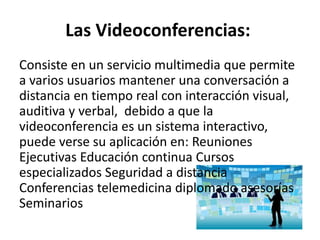 Las Videoconferencias:
Consiste en un servicio multimedia que permite
a varios usuarios mantener una conversación a
distancia en tiempo real con interacción visual,
auditiva y verbal, debido a que la
videoconferencia es un sistema interactivo,
puede verse su aplicación en: Reuniones
Ejecutivas Educación continua Cursos
especializados Seguridad a distancia
Conferencias telemedicina diplomado asesorías
Seminarios
 