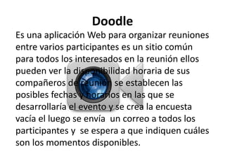 Doodle
Es una aplicación Web para organizar reuniones
entre varios participantes es un sitio común
para todos los interesados en la reunión ellos
pueden ver la disponibilidad horaria de sus
compañeros de reunión se establecen las
posibles fechas y horarios en las que se
desarrollaría el evento y se crea la encuesta
vacía el luego se envía un correo a todos los
participantes y se espera a que indiquen cuáles
son los momentos disponibles.
 