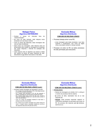 2
Relógio Físico
Algoritmo DISTRIBUÍDO
• Dividem o tempo em intervalos fixos de
“ressincronização”
• No início de cada intervalo, cada máquina envia
broadcast com seu tempo corrente.
• Como os clocks são diferentes, estas mensagens não
vão ser todas simultâneas.
• Após enviar sua mensagem, cada máquina inicia um
temporizador para receber as mensagens em broadcast
das outras máquinas ( intervalo de aceitação das
respostas).
• Cada máquina roda um algoritmo que calcula a média
dos valores de tempo de todas máquinas da rede,
descartando os m valores mais baixos e mais altos.
Exclusão Mútua
Algoritmo Distribuído
COM USO DO RELÓGIO LÓGICO
• Processo deseja entrar numa RC:
– envia mensagem para todos processos ( que deve
confirmar o recebimento), com nome da região
crítica, seu próprio número e o tempo corrente.
• Processo só entra na RC se todos processos
lhe dão permissão para executá-la.
Exclusão Mútua
Algoritmo Distribuído
COM USO DO RELÓGIO LÓGICO (cont.)
• Processo recebe mensagem de requisição a uma RC:
– Se o receptor não está executando a RC e não deseja executá-
la: envia OK de volta ao transmissor.
– Se o receptor está executando a RC: ele não responde, e
guarda a requisição em uma fila (envia OK após sair da RC).
– Se o receptor deseja entrar na RC mas não o fez: compara o
tempo da mensagem recebida com o que ele enviou (o seu). O
valor mais baixo ganha.
– Logo, se o tempo da mensagem recebida for mais baixo, o
processo envia OK ao transmissor.
– Se o tempo de sua própria mensagem (seu próprio tempo) for
menor, o receptor coloca a requisição recebida em uma fila e
não responde nada (envia OK após sair da RC).
Exclusão Mútua
Algoritmo Distribuído
COM USO DO RELÓGIO LÓGICO (cont.)
• PROBLEMAS:
– Número de mensagens por entrada :2(n-1), onde n é
o número de processos total do sistema.
– N pontos de falha: destinatário fora do ar não
responde OK.
– Solução: Cada processo responder negando ou
confirmando solicitação de permissão para entrar na
RC. Se processo não responde após N tentativas:
está fora do ar.
 