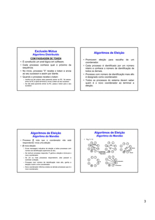 3
Exclusão Mútua
Algoritmo Distribuído
COM PASSAGEM DE TOKEN
• É constituído um anel lógico em software.
• Cada processo conhece qual o próximo da
sequência.
• No início, processo “0” recebe o token e envia
ao seu sucessor e assim por diante.
• Quando o processo recebe o token:
– Verifica se ele próprio está querendo entrar na RC. Se estiver,
entra na RC e após terminá-la, envia o token ao seu sucessor.
– Se não está querendo entrar na RC, passa o token para o seu
sucessor.
Algoritmos de Eleição
• Promovem eleição para escolha de um
coordenador.
• Cada processo é identificado por um número
inteiro e conhece o número de identificação de
todos os demais.
• Processo com número de identificação mais alto
é designado como coordenador.
• Todos os processos do sistema devem saber
quem é o novo coordenador ao terminar a
eleição.
Algoritmos de Eleição
Algoritmo do Mandão
• Processo P nota que o coordenador não está
respondendo: inicia uma eleição
• P inicia eleição:
– Envia mensagem indicativa de eleição a todos processos com
número de identificação superiores ao seu.
– Se nenhum processo responde, P ganha a eleição e torna-se o
novo coordenador.
– Se um ou mais processos responderem, eles passam a
controlar a eleição.
– Processo com número de identificação mais alto, ganha a
eleição e será o novo coordenador.
– Novo coordenador informa a todos os demais processos que é o
novo coordenador.
Algoritmos de Eleição
Algoritmo do Mandão
• Fig 11.13
4
0
2
7
1
3
6
5 4
0
2 1
3
6
5 4
0
2 1
3
6
5
7 7
4
0
2
7
1
3
6
5
4
0
2
7
1
3
6
5
Coordenador
Coordenador
Eleição
Eleição
Eleição
O coordenador
anterior está
fora do ar
Eleição
Eleição
Eleição
OK
OK
OK
 