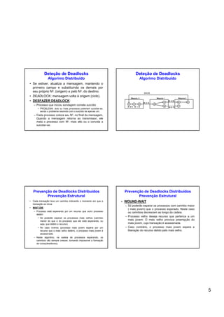 5
Deteção de Deadlocks
Algorimo Distribuído
• Se estiver, atualiza a mensagem, mantendo o
primeiro campo e substituindo os demais por
seu próprio No. (origem) e pelo No. do destino.
• DEADLOCK: mensagem volta à origem (ciclo).
• DESFAZER DEADLOCK:
– Processo que iniciou sondagem comete suicídio
• PROBLEMA: dois ou mais processos poderiam suicidar-se,
sendo o problema resolvido com o suicídio de apenas um.
– Cada processo coloca seu No. no final da mensagem.
Quando a mensagem retorna ao transmissor, ele
mata o processo com No. mais alto ou o convida a
suicidar-se.
Deteção de Deadlocks
Algorimo Distribuído
0 1 2 3
4
5
6
7
8
(0, 8, 0)
(0, 2, 3)
Máquina 0 Máquina 1 Máquina 2
(0, 4, 6)
(0, 5, 7)
(0, 0,1) (0, 1, 2)
Prevenção de Deadlocks Distribuídos
Prevenção Estrutural
• Cada transação leva um carimbo indicando o momento em que a
transação se inicia.
• WAIT-DIE
– Processo está esperando por um recurso que outro processo
detém:
• Só poderão esperar os processos mais velhos (carimbo
menor do que o do processo que ele está esperando, ou
seja, que detém o recurso).
• No caso inverso (processo mais jovem espera por um
recurso que o mais velho detém), o processo mais jovem é
assassinado.
– Neste algoritmo, na cadeia de processos esperando, os
carimbos vão sempre crescer, tornando impossível a formação
de ciclos(deadlocks).
Prevenção de Deadlocks Distribuídos
Prevenção Estrutural
• WOUND-WAIT
– Só poderão esperar os processos com carimbo maior
( mais jovem) que o processo esperado. Neste caso
os carimbos decrescem ao longo da cadeia.
– Processo velho deseja recurso que pertence a um
mais jovem: O mais velho provoca preempção do
mais jovem, cuja transação é assassinada.
– Caso contrário, o processo mais jovem espera a
liberação do recurso detido pelo mais velho.
 