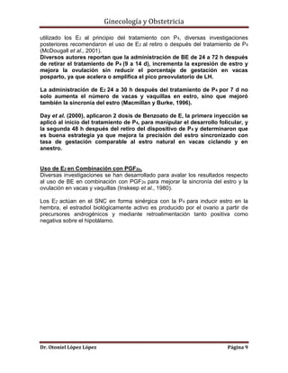 Ginecología y Obstetricia
utilizado los E2 al principio del tratamiento con P4, diversas investigaciones
posteriores recomendaron el uso de E2 al retiro o después del tratamiento de P4
(McDougall et al., 2001).
Diversos autores reportan que la administración de BE de 24 a 72 h después
de retirar el tratamiento de P4 (9 a 14 d), incrementa la expresión de estro y
mejora la ovulación sin reducir el porcentaje de gestación en vacas
posparto, ya que acelera o amplifica el pico preovulatorio de LH.
La administración de E2 24 a 30 h después del tratamiento de P4 por 7 d no
solo aumenta el número de vacas y vaquillas en estro, sino que mejoró
también la sincronía del estro (Macmillan y Burke, 1996).
Day et al. (2000), aplicaron 2 dosis de Benzoato de E, la primera inyección se
aplicó al inicio del tratamiento de P4, para manipular el desarrollo folicular, y
la segunda 48 h después del retiro del dispositivo de P4 y determinaron que
es buena estrategia ya que mejora la precisión del estro sincronizado con
tasa de gestación comparable al estro natural en vacas ciclando y en
anestro.

Uso de E2 en Combinación con PGF2α.
Diversas investigaciones se han desarrollado para avalar los resultados respecto
al uso de BE en combinación con PGF2α para mejorar la sincronía del estro y la
ovulación en vacas y vaquillas (Inskeep et al., 1980).
Los E2 actúan en el SNC en forma sinérgica con la P 4 para inducir estro en la
hembra, el estradiol biológicamente activo es producido por el ovario a partir de
precursores androgénicos y mediante retroalimentación tanto positiva como
negativa sobre el hipotálamo.

Dr. Otoniel López López

Página 9

 