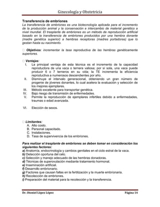 Ginecología y Obstetricia
Transferencia de embriones
La transferencia de embriones es una biotecnología aplicada para el incremento
de la producción animal y la conservación e intercambio de material genético a
nivel mundial. El trasplante de embriones es un método de reproducción artificial
basado en la transferencia de embriones producidos por una hembra donante
(madre genética superior) a hembras receptoras (madres portadoras) que lo
gestan hasta su nacimiento.
Objetivos: incrementar la tasa reproductiva de las hembras genéticamente
superiores.
Ventajas:
I.
La principal ventaja de esta técnica es el incremento de la capacidad
reproductora de una vaca o ternera valiosa; por sí sola, una vaca puede
producir 6 o 7 terneros en su vida; la TE incrementa la eficiencia
reproductiva a numerosos descendientes por año.
II. Disminuye el intervalo generacional, obteniendo un gran número de
progenie de jóvenes donantes, lo cual acelera la evaluación y selección de
los mejores ejemplares.
III. Método excelente para transportar genética.
IV. Bajo riesgo de transmisión de enfermedades.
V. Permite la reproducción de ejemplares infértiles debido a enfermedades,
traumas o edad avanzada.
VI.

Elección de sexos.

Limitantes:
A. Alto costo.
B. Personal capacitado.
C. Instalaciones.
D. Tasa de supervivencia de los embriones.
Para realizar el trasplante de embriones se deben tomar en consideración los
siguientes factores:
a) Anatomía, endocrinología y cambios genitales en el ciclo estral de la vaca.
b) Detección oportuna del celo.
c) Selección y manejo adecuado de las hembras donadoras.
d) Técnicas de superovulación mediante tratamiento hormonal.
e) Inseminación artificial.
f) Desarrollo embrionario.
g) Factores que causan fallas en la fertilización y la muerte embrionaria.
h) Recolección de embriones.
i) Preparación del material para la recolección y la transferencia.

Dr. Otoniel López López

Página 14

 