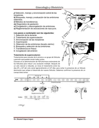 Ginecología y Obstetricia
j) Selección, manejo y sincronización estral de las

receptoras.
k) Búsqueda, manejo y evaluación de los embriones
obtenidos.
l) Métodos de transferencia.
m) Diagnóstico de gestación.
n) Congelación y descongelación de embriones.
o) Reglamentación de asociaciones de raza pura.
Los pasos a contemplar son los siguientes:
1. Selección de la donante
2. Tratamiento de superovulación
3. Sincronización de las receptoras
4. Inseminación
5. Obtención de los embriones (lavado uterino)
6. Búsqueda y selección de los embriones
7. Transferencia en fresco
8. Congelación del embrión
Tratamiento de superovulacion:
Tratamientos para rescatar de la atresia a un grupo de folículos
y permitir que puedan ovular todos juntos.
Consiste en la administración de FSH (hormona estimulante de
los folículos) para inducir una ovulación múltiple. Después de
un celo natural o inducido, se inicia el tratamiento entre los
días 8º y 12º del ciclo estral (generalmente al 11º día), para evitar la presencia de un folículo
dominante que eclipse el desarrollo de nuevos folículos. Debemos confirmar la presencia de un
cuerpo lúteo activo.

Dr. Otoniel López López

Página 15

 