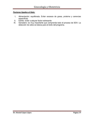 Ginecología y Obstetricia
Factores ligados al Hato:
I.
II.
III.

Alimentación: equilibrada. Evitar excesos de grasa, proteína y carencias
específicas.
Estrés: evitar cualquier factor estresante
Ganadero: es muy importante que comprenda todo el proceso de SOV. La
detección de celos es básica para el éxito del programa.

Dr. Otoniel López López

Página 19

 