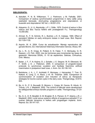 Ginecología y Obstetricia
BIBLIOGRAFÍA:
A. Abdullah, P. N. B. Williamson, T. J. Parkinson, y M. Fathalla. 2001.
Comparison of oestrus synchronization programmes in dairy cattle using
oestradiol benzoate, short-acting progesterone and cloprostenol, or
buserelin and cloprostenol. NZ Vet. J. 49:201-210.
B. Adeyemo, O., U. U. Akpokodje, y P. I. Odile. 1979. Control of estrus in Bos
indicus and Bos Taurus heifers with prostaglandin F2α. Theriogenology
12:255-262.
C. Ahmad, N., F. N. Schrick, R. L. Butcher, y E. K. Inskeep. 1995. Effect of
persistent follicles on early embryonic losses in beef cows. Biol. Reprod.
52:1129-1135.
D. Asprón, M. A. 2004. Curso de actualización: Manejo reproductivo del
ganado Bovino, Ed. International Veterinary Information Service, Ithaca, NY.
E. Ax, L. R., A. R. Cropp, B. Pollard, S. N. Faber, T. C. McCauley, G. R.
Dawson, y D. Fish. 2005. Uso de hormonas para incrementar las tasas de
gestación. Memorias DIGAL. 8 -10 de septiembre. Delicias, Chihuahua,
Chih. México.
F. Bader, J. F., F. N. Kojima, D. J. Schafer, J. E. Stegner, M. R. Ellersieck, M.
F. Smith, y D. J. Patterson. 2005. A comparison of progestin-based
protocols to synchronize ovulation and facilitate fixed-time artificial
insemination in postpartum beef cows. J. Anim. Sci. 83:136-143.
G. Bartolome, J. A., L. F. Archbald, P. Morresey, J. Hernandez, T. Tran, D.
Kelbert, K. Long, C. A. Risco, y W. W. Thatcher. 2000. Comparison of
synchronization of ovulation and induction of estrus as therapeutic
strategies for bovine ovarian cysts in the dairy cows. Therigenology. 53:815825.
H. Bo, A. G., P. S. Buruselli, D. Moreno, L. Cutaia, M. Caccia, R. tributo, H.
Tributo, y R. J. Mapletoft. 2002. The control of follicular wave development
for selfappointed embryo transfer programs in cattle. Theriogenology. 57:2372.
I. Bo, G. A., D. R. Bergfelt, G. M. Brogliati, R. A. Pierson, G. P. Adams, y R. J.
Mapletoft. 2000. Local versus systemic effects of exogenous estradiol-17 on
ovarian follicular dynamics in heifers with progestogen implants. Anim.
Reprod. Sci. 59:141-157.

Dr. Otoniel López López

Página 20

 
