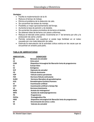 Ginecología y Obstetricia
Ventajas:
 Facilita la implementación de la IA:
 Reduce el tiempo de trabajo.
 Elimina el problema de la detección de celo.
 Se concentran las tareas de manejo.
 Posibilita un mejor aprovechamiento del forraje.
 Aumenta la tasa de parición y de destete.
 Se aumentan los pesos promedios de terneros al destete.
 Se obtienen lotes de terneros con pesos uniformes.
 Reduce el intervalo entre partos: incrementa en n° de terneros por año y la
producción de carne y leche.
 Permite comprobar con exactitud si existe baja fertilidad en el rodeo
causada por una mala detección de celos.
 Estimula la reanudación de la actividad cíclica ovárica en las vacas que se
encuentran en anestro post parto.

TABLA DE ABREVIATURAS
ABREVIATURA
BE
CE
CIDR
CL
E2
ECP
FD
FOP
FSH
GnRH
hCG
IA
IATF
LH
MGA
MPA
P4
PGF2α
PRID
SE
VE

SIGNIFICADO
Benzoato de estradiol
Ciclo estral
Dispositivo intravaginal de liberación lenta de progesterona
Cuerpo lúteo
Estrógenos
Cipionato de estradiol
Folículo dominante
Folículo ovárico persistente
Hormona folículo estimulante
Hormona liberadora de gonadotropinas
Gonadotropina Coriónica Humana
Inseminación artificial
Inseminación artificial a tiempo fijo
Hormona luteinizante
Acetato de melengestrol
Acetato de medroxiprogesterona
Progesterona
Prostaglandina F2α
Dispositivo intravaginal de liberación lenta de progesterona
Sincronización de estros o celos
Valerato de estradiol

Dr. Otoniel López López

Página 2

 