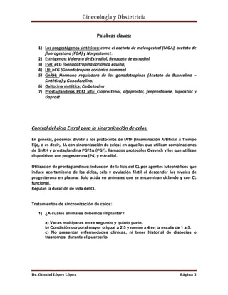 Ginecología y Obstetricia
Palabras claves:
1) Los progestágenos sintéticos: como el acetato de melengestrol (MGA), acetato de
fluorogestona (FGA) y Norgestomet.
2) Estrógenos: Valerato de Estradiol, Benzoato de estradiol.
3) FSH: eCG (Gonadotropina coriónica equina)
4) LH: hCG (Gonadotropina coriónica humana)
5) GnRH: Hormona reguladora de las gonadotropinas (Acetato de Buserelina –
Sintética) y Gonadorelina.
6) Oxitocina sintética: Carbetocina
7) Prostaglandinas PGf2 alfa: Cloprostenol, alfaprostol, fenprostalene, luprostiol y
tiaprost

Control del ciclo Estral para la sincronización de celos.
En general, podemos dividir a los protocolos de IATF (Inseminación Artificial a Tiempo
Fijo, o es decir, IA con sincronización de celos) en aquellos que utilizan combinaciones
de GnRH y prostaglandina PGF2α (PGF), llamados protocolos Ovsynch y los que utilizan
dispositivos con progesterona (P4) y estradiol.
Utilización de prostaglandinas: inducción de la lisis del CL por agentes luteotróficos que
induce acortamiento de los ciclos, celo y ovulación fértil al descender los niveles de
progesterona en plasma. Solo actúa en animales que se encuentran ciclando y con CL
funcional.
Regulan la duración de vida del CL.

Tratamientos de sincronización de celos:
1) ¿A cuáles animales debemos implantar?
a) Vacas multíparas entre segundo y quinto parto.
b) Condición corporal mayor o igual a 2.5 y menor a 4 en la escala de 1 a 5.
c) No presentar enfermedades clínicas, ni tener historial de distocias o
trastornos durante el puerperio.

Dr. Otoniel López López

Página 3

 