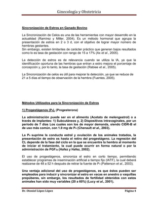 Ginecología y Obstetricia

Sincronización de Estros en Ganado Bovino
La Sincronización de Celos es una de las herramientas con mayor desarrollo en la
actualidad (Ramírez y Miller, 2004). Es un método hormonal que agrupa la
presentación de estros en 2 o 3 d, con el objetivo de lograr mayor número de
hembras gestantes.
Sin embargo, existen limitantes de carácter práctico que generan bajos resultados
como lo es tasa de gestación con rango de 15 a 17% (Ax et al., 2005).
La detección de estros es de relevancia cuando se utiliza la IA, ya que la
identificación oportuna de las hembras que entran a estro mejora el porcentaje de
concepción y, por lo tanto, la tasa de gestación (Rabiee et al., 2005).
La Sincronización de celos es útil para mejorar la detección, ya que se reduce de
21 a 5 días el tiempo de observación de la hembra (Fuentes, 2005).

Métodos Utilizados para la Sincronización de Estros
1) Progestágenos (P4). (Progesterona)
La administración puede ser en el alimento (Acetato de melengestrol) o a
través de implantes: 1) Subcutáneos y, 2) Dispositivos intravaginales, por un
periodo de 7 días Los cuales son los de mayor demanda, siendo CIDR-B el
de uso más común, con 1.9 mg de P4 (Chenault et al., 2003).
La P4 suprime la conducta estral y ovulación de los animales tratados, la
presentación de estro es hasta el retiro del progestágeno. La regresión del
CL depende de la fase del ciclo en la que se encuentre la hembra al momento
de iniciar el tratamiento, la cual puede ocurrir en forma natural o por la
administración de PGF2α (Hafez y Hafez, 2002).
El uso de progestágenos, sincroniza el estro en corto tiempo, permitiendo
establecer programas de inseminación artificial a tiempo fijo (IATF), la cual deberá
realizarse de 48 a 52 h después de retirar la fuente de P4 (Patterson et al., 2003).
Una ventaja adicional del uso de progestágenos, es que éstos pueden ser
empleados para inducir y sincronizar el estro en vacas en anestro o vaquillas
prepúberes, sin embargo, los resultados de fertilidad obtenidos con estos
animales han sido muy variables (20 a 60%) (Lucy et al., 2001).
Dr. Otoniel López López

Página 4

 
