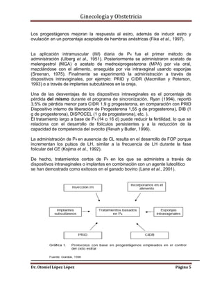 Ginecología y Obstetricia
Los progestágenos mejoran la respuesta al estro, además de inducir estro y
ovulación en un porcentaje aceptable de hembras anéstricas (Fike et al., 1997).

La aplicación intramuscular (IM) diaria de P4 fue el primer método de
administración (Ulberg et al., 1951). Posteriormente se administraron acetato de
melengestrol (MGA) o acetato de medroxiprogesterona (MPA) por vía oral,
mezclándose con el alimento, enseguida por vía intravaginal usando esponjas
(Sreenan, 1975). Finalmente se experimentó la administración a través de
dispositivos intravaginales, por ejemplo: PRID y CIDR (Macmillan y Peterson,
1993) o a través de implantes subcutáneos en la oreja.
Una de las desventajas de los dispositivos intravaginales es el porcentaje de
pérdida del mismo durante el programa de sincronización. Ryan (1994), reportó
3.5% de pérdida menor para CIDR 1.9 g progesterona, en comparación con PRID
Dispositivo interno de liberación de Progesterona 1,55 g de progesterona), DIB (1
g de progesterona), DISPOCEL (1 g de progesterona), etc. ).
El tratamiento largo a base de P4 (14 o 16 d) puede reducir la fertilidad, lo que se
relaciona con el desarrollo de folículos persistentes y a la reducción de la
capacidad de competencia del ovocito (Revah y Butler, 1996).
La administración de P4 en ausencia de CL resulta en el desarrollo de FOP porque
incrementan los pulsos de LH, similar a la frecuencia de LH durante la fase
folicular del CE (Kojima et al., 1992).
De hecho, tratamientos cortos de P4 en los que se administra a través de
dispositivos intravaginales o implantes en combinación con un agente luteolítico
se han demostrado como exitosos en el ganado bovino (Lane et al., 2001).

Dr. Otoniel López López

Página 5

 