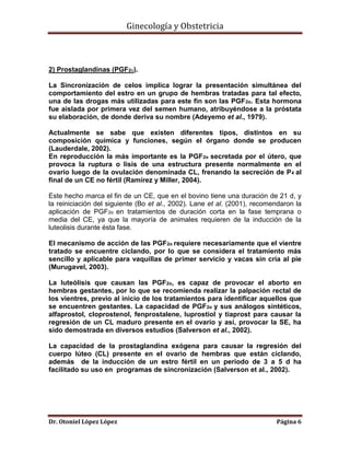 Ginecología y Obstetricia

2) Prostaglandinas (PGF2α).
La Sincronización de celos implica lograr la presentación simultánea del
comportamiento del estro en un grupo de hembras tratadas para tal efecto,
una de las drogas más utilizadas para este fin son las PGF 2α. Esta hormona
fue aislada por primera vez del semen humano, atribuyéndose a la próstata
su elaboración, de donde deriva su nombre (Adeyemo et al., 1979).
Actualmente se sabe que existen diferentes tipos, distintos en su
composición química y funciones, según el órgano donde se producen
(Lauderdale, 2002).
En reproducción la más importante es la PGF2α secretada por el útero, que
provoca la ruptura o lisis de una estructura presente normalmente en el
ovario luego de la ovulación denominada CL, frenando la secreción de P 4 al
final de un CE no fértil (Ramírez y Miller, 2004).
Este hecho marca el fin de un CE, que en el bovino tiene una duración de 21 d, y
la reiniciación del siguiente (Bo et al., 2002). Lane et al. (2001), recomendaron la
aplicación de PGF2α en tratamientos de duración corta en la fase temprana o
media del CE, ya que la mayoría de animales requieren de la inducción de la
luteolisis durante ésta fase.
El mecanismo de acción de las PGF2α requiere necesariamente que el vientre
tratado se encuentre ciclando, por lo que se considera el tratamiento más
sencillo y aplicable para vaquillas de primer servicio y vacas sin cría al pie
(Murugavel, 2003).
La luteólisis que causan las PGF2α, es capaz de provocar el aborto en
hembras gestantes, por lo que se recomienda realizar la palpación rectal de
los vientres, previo al inicio de los tratamientos para identificar aquellos que
se encuentren gestantes. La capacidad de PGF2α y sus análogos sintéticos,
alfaprostol, cloprostenol, fenprostalene, luprostiol y tiaprost para causar la
regresión de un CL maduro presente en el ovario y así, provocar la SE, ha
sido demostrada en diversos estudios (Salverson et al., 2002).
La capacidad de la prostaglandina exógena para causar la regresión del
cuerpo lúteo (CL) presente en el ovario de hembras que están ciclando,
además de la inducción de un estro fértil en un periodo de 3 a 5 d ha
facilitado su uso en programas de sincronización (Salverson et al., 2002).

Dr. Otoniel López López

Página 6

 