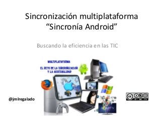 Sincronización multiplataforma
“Sincronía Android”
Buscando la eficiencia en las TIC

@jmlregalado

 