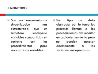 3.MONITORES Son una herramienta de sincronizacion mas estructurada que un semáforo encapsula variables compartidas en conjunto con los procedimientos para accesar esas variables. Son tipo de dato abstracto, por lo tanto los procesos llaman a los procedimientos del monitor en cualquier momento pero no pueden accesar directamente a las variables encapsuladas. 