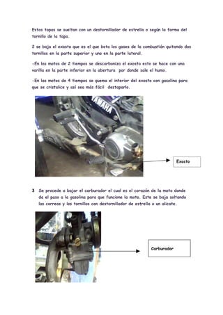 Estas tapas se sueltan con un destornillador de estrella o según la forma del
tornillo de la tapa.

2 se baja el exosto que es el que bota los gases de la combustión quitando dos
tornillos en la parte superior y uno en la parte lateral.

-En las motos de 2 tiempos se descarboniza el exosto esto se hace con una
varilla en la parte inferior en la abertura por donde sale el humo.

-En las motos de 4 tiempos se quema el interior del exosto con gasolina para
que se cristalice y así sea más fácil destaparlo.




                                                                           Exosto




3   Se procede a bajar el carburador el cual es el corazón de la moto donde
    da el paso a la gasolina para que funcione la moto. Este se baja soltando
    las correas y los tornillos con destornillador de estrella o un alicate.




                                                              Carburador
 