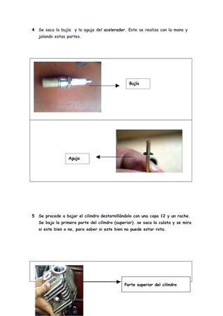4   Se saca la bujía y la aguja del acelerador. Este se realiza con la mano y
    jalando estas partes.




                                                 Bujía




                   Aguja




5   Se procede a bajar el cilindro destornillándolo con una copa 12 y un rache.
    Se baja la primera parte del cilindro (superior). se saca la culata y se mira
    si este bien o no, para saber si este bien no puede estar rota.




                                               Parte superior del cilindro
 