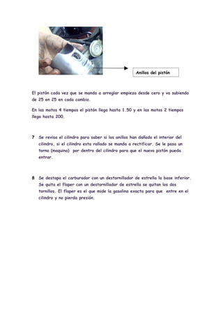 Anillos del pistón



El pistón cada vez que se manda a arreglar empieza desde cero y va subiendo
de 25 en 25 en cada cambio.

En las motos 4 tiempos el pistón llega hasta 1.50 y en las motos 2 tiempos
llega hasta 200.




7   Se revisa el cilindro para saber si los anillos han dañado el interior del
    cilindro, si el cilindro esta rallado se manda a rectificar. Se le pasa un
    torno (maquina) por dentro del cilindro para que el nuevo pistón pueda
    entrar.




8   Se destapa el carburador con un destornillador de estrella la base inferior.
    Se quita el flaper con un destornillador de estrella se quitan los dos
    tornillos. El flaper es el que mide la gasolina exacta para que entre en el
    cilindro y no pierda presión.
 