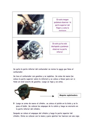 En esta imagen
                                                  podemos observar la
                                                   parte superior del
                                                    flaper y como la
                                                        destapan




                                                En esta ya ha sido
                                              destapado y podemos
                                                observar su parte
                                                     inferior




Se quita la parte inferior del carburador se revisa la aguja que llena el
carburador.

Se lava el carburador con gasolina y se sopletea. Se arma de nuevo (se
coloca la parte superior sobre la inferior) y se coloca a llenar para ver si
tiene un nivel exacto de gasolina. Luego se tapa y se arma.




                                                        Maquina sopleteadora



9   Luego se arma de nuevo el cilindro. se coloca el pistón en la biela y se le
    pasa el bulón. Se colocan los empaque de la culata y luego se encrusta en
    la parte inferior del cilindro.

Después se coloca el empaque del cilindro y luego la parte superior del
cilindro. Estos se colocan con la mano y para apretar las tuercas con una copa
 