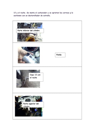 12 y el rache. Se monta el carburador y se aprietan las correas q lo
sostienen con un destornillador de estrella.




    Parte inferior del cilindro




                                                 Pistón




                      Copa 12 con
                      el rache




           Parte superior del
           cilindro
 