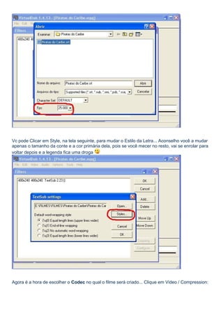 Vc pode Clicar em Style, na tela seguinte, para mudar o Estilo da Letra... Aconselho você a mudar
apenas o tamanho da conte e a cor primária dela, pois se você mecer no resto, vai se enrolar para
voltar depois e a legenda fica uma droga

Agora é a hora de escolher o Codec no qual o filme será criado... Clique em Video / Compression:

 