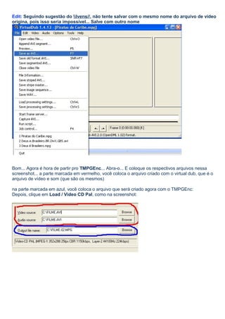Edit: Seguindo sugestão do Ivens//, não tente salvar com o mesmo nome do arquivo de vídeo
origina, pois isso seria impossível... Salve com outro nome

Bom... Agora é hora de partir pro TMPGEnc... Abra-o... E coloque os respectivos arquivos nessa
screenshot... a parte marcada em vermelho, você coloca o arquivo criado com o virtual dub, que é o
arquivo de vídeo e som (que são os mesmos)
na parte marcada em azul, você coloca o arquivo que será criado agora com o TMPGEnc:
Depois, clique em Load / Video CD Pal, como na screenshot:

 
