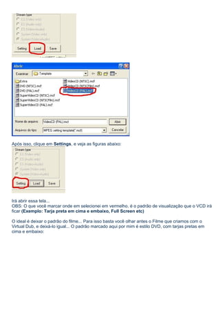 Após isso, clique em Settings, e veja as figuras abaixo:

Irá abrir essa tela...
OBS: O que você marcar onde em selecionei em vermelho, é o padrão de visualização que o VCD irá
ficar (Exemplo: Tarja preta em cima e embaixo, Full Screen etc)
O ideal é deixar o padrão do filme... Para isso basta você olhar antes o Filme que criamos com o
Virtual Dub, e deixá-lo igual... O padrão marcado aqui por mim é estilo DVD, com tarjas pretas em
cima e embaixo:

 